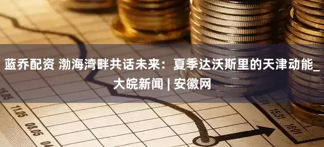 蓝乔配资 渤海湾畔共话未来：夏季达沃斯里的天津动能_大皖新闻 | 安徽网