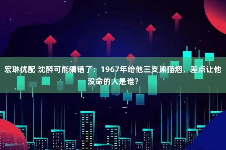宏琳优配 沈醉可能猜错了：1967年给他三支熊猫烟，差点让他没命的人是谁？