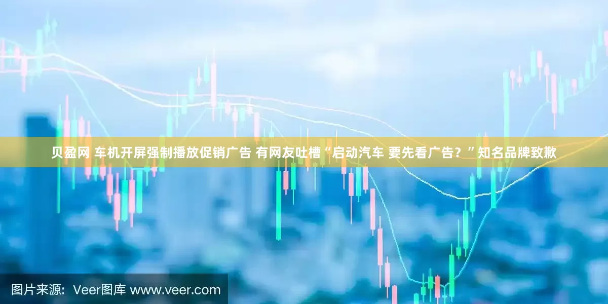 贝盈网 车机开屏强制播放促销广告 有网友吐槽“启动汽车 要先看广告？”知名品牌致歉
