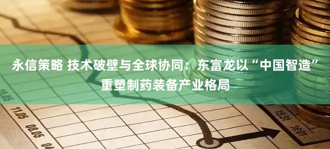 永信策略 技术破壁与全球协同：东富龙以“中国智造”重塑制药装备产业格局