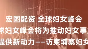 宏图配资 全球妇女峰会·专访｜全球妇女峰会将为推动妇女事业发展提供新动力——访柬埔寨妇女事务部大臣甘塔帕薇