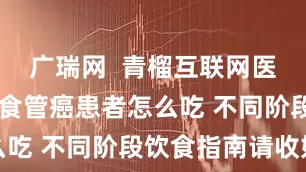 广瑞网  青榴互联网医院盛立平|食管癌患者怎么吃 不同阶段饮食指南请收好