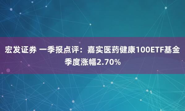 宏发证券 一季报点评：嘉实医药健康100ETF基金季度涨幅2.70%