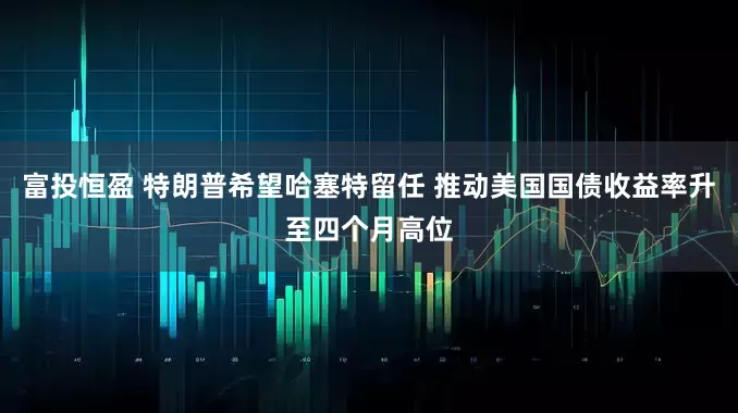富投恒盈 特朗普希望哈塞特留任 推动美国国债收益率升至四个月高位