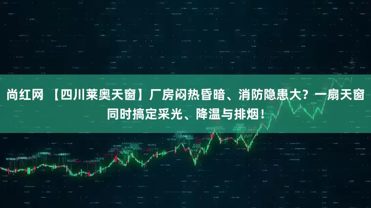 尚红网 【四川莱奥天窗】厂房闷热昏暗、消防隐患大？一扇天窗同时搞定采光、降温与排烟！