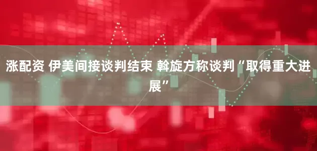 涨配资 伊美间接谈判结束 斡旋方称谈判“取得重大进展”