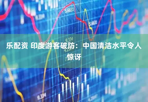 乐配资 印度游客破防：中国清洁水平令人惊讶