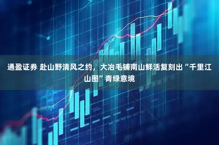 通盈证券 赴山野清风之约，大冶毛铺南山鲜活复刻出“千里江山图”青绿意境